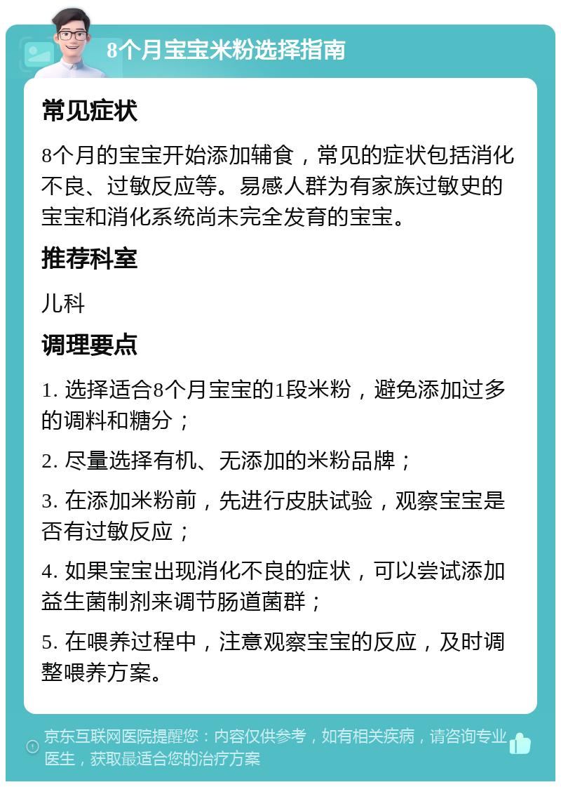 8个月宝宝米粉选择指南 常见症状 8个月的宝宝开始添加辅食，常见的症状包括消化不良、过敏反应等。易感人群为有家族过敏史的宝宝和消化系统尚未完全发育的宝宝。 推荐科室 儿科 调理要点 1. 选择适合8个月宝宝的1段米粉，避免添加过多的调料和糖分； 2. 尽量选择有机、无添加的米粉品牌； 3. 在添加米粉前，先进行皮肤试验，观察宝宝是否有过敏反应； 4. 如果宝宝出现消化不良的症状，可以尝试添加益生菌制剂来调节肠道菌群； 5. 在喂养过程中，注意观察宝宝的反应，及时调整喂养方案。