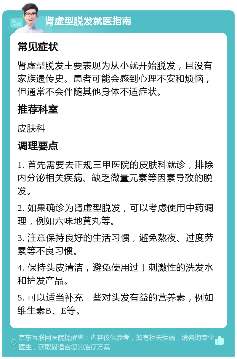 肾虚型脱发就医指南 常见症状 肾虚型脱发主要表现为从小就开始脱发，且没有家族遗传史。患者可能会感到心理不安和烦恼，但通常不会伴随其他身体不适症状。 推荐科室 皮肤科 调理要点 1. 首先需要去正规三甲医院的皮肤科就诊，排除内分泌相关疾病、缺乏微量元素等因素导致的脱发。 2. 如果确诊为肾虚型脱发，可以考虑使用中药调理，例如六味地黄丸等。 3. 注意保持良好的生活习惯，避免熬夜、过度劳累等不良习惯。 4. 保持头皮清洁，避免使用过于刺激性的洗发水和护发产品。 5. 可以适当补充一些对头发有益的营养素，例如维生素B、E等。