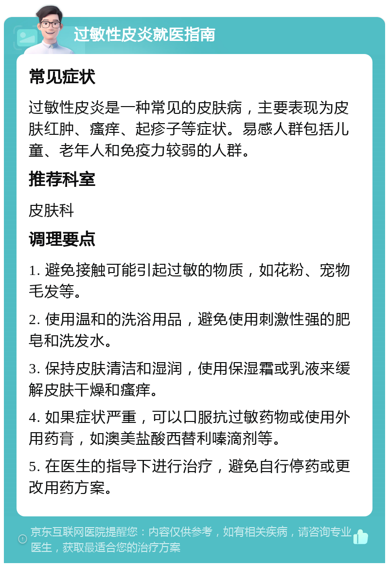 过敏性皮炎就医指南 常见症状 过敏性皮炎是一种常见的皮肤病，主要表现为皮肤红肿、瘙痒、起疹子等症状。易感人群包括儿童、老年人和免疫力较弱的人群。 推荐科室 皮肤科 调理要点 1. 避免接触可能引起过敏的物质，如花粉、宠物毛发等。 2. 使用温和的洗浴用品，避免使用刺激性强的肥皂和洗发水。 3. 保持皮肤清洁和湿润，使用保湿霜或乳液来缓解皮肤干燥和瘙痒。 4. 如果症状严重，可以口服抗过敏药物或使用外用药膏，如澳美盐酸西替利嗪滴剂等。 5. 在医生的指导下进行治疗，避免自行停药或更改用药方案。