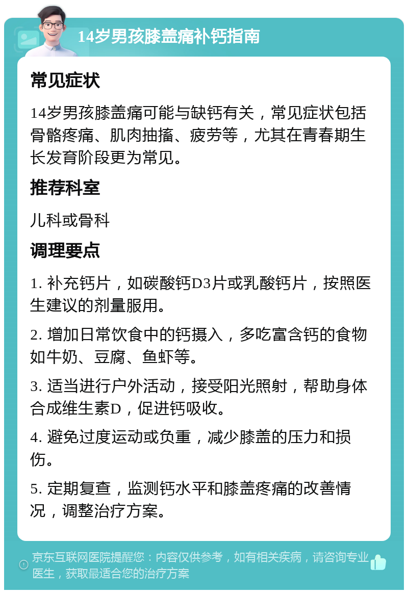 14岁男孩膝盖痛补钙指南 常见症状 14岁男孩膝盖痛可能与缺钙有关，常见症状包括骨骼疼痛、肌肉抽搐、疲劳等，尤其在青春期生长发育阶段更为常见。 推荐科室 儿科或骨科 调理要点 1. 补充钙片，如碳酸钙D3片或乳酸钙片，按照医生建议的剂量服用。 2. 增加日常饮食中的钙摄入，多吃富含钙的食物如牛奶、豆腐、鱼虾等。 3. 适当进行户外活动，接受阳光照射，帮助身体合成维生素D，促进钙吸收。 4. 避免过度运动或负重，减少膝盖的压力和损伤。 5. 定期复查，监测钙水平和膝盖疼痛的改善情况，调整治疗方案。