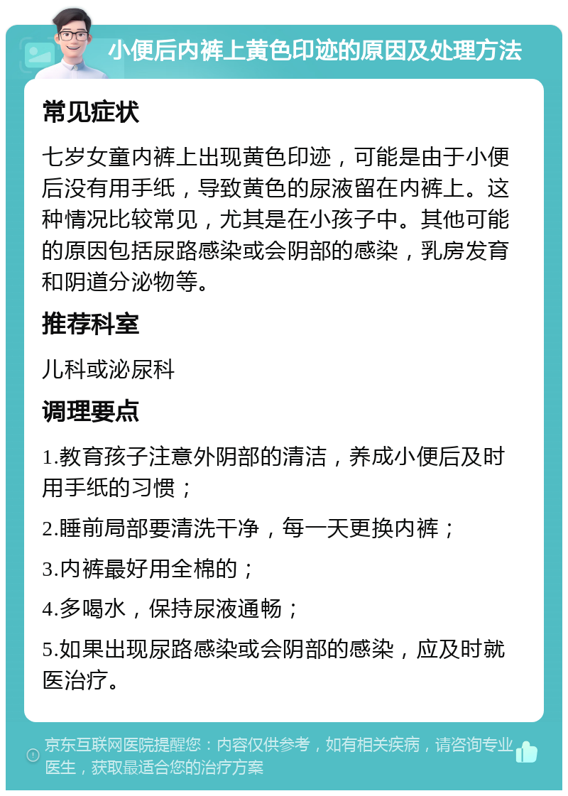 小便后内裤上黄色印迹的原因及处理方法 常见症状 七岁女童内裤上出现黄色印迹，可能是由于小便后没有用手纸，导致黄色的尿液留在内裤上。这种情况比较常见，尤其是在小孩子中。其他可能的原因包括尿路感染或会阴部的感染，乳房发育和阴道分泌物等。 推荐科室 儿科或泌尿科 调理要点 1.教育孩子注意外阴部的清洁，养成小便后及时用手纸的习惯； 2.睡前局部要清洗干净，每一天更换内裤； 3.内裤最好用全棉的； 4.多喝水，保持尿液通畅； 5.如果出现尿路感染或会阴部的感染，应及时就医治疗。