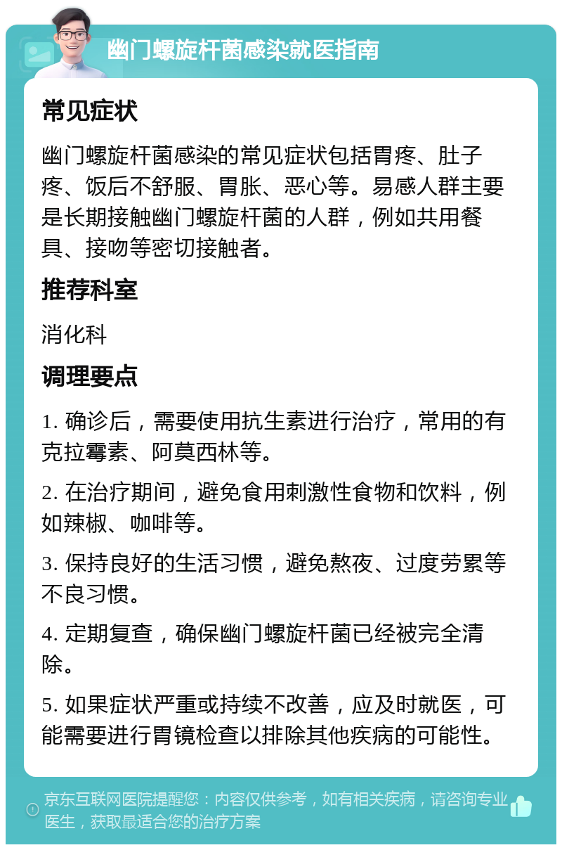 幽门螺旋杆菌感染就医指南 常见症状 幽门螺旋杆菌感染的常见症状包括胃疼、肚子疼、饭后不舒服、胃胀、恶心等。易感人群主要是长期接触幽门螺旋杆菌的人群，例如共用餐具、接吻等密切接触者。 推荐科室 消化科 调理要点 1. 确诊后，需要使用抗生素进行治疗，常用的有克拉霉素、阿莫西林等。 2. 在治疗期间，避免食用刺激性食物和饮料，例如辣椒、咖啡等。 3. 保持良好的生活习惯，避免熬夜、过度劳累等不良习惯。 4. 定期复查，确保幽门螺旋杆菌已经被完全清除。 5. 如果症状严重或持续不改善，应及时就医，可能需要进行胃镜检查以排除其他疾病的可能性。