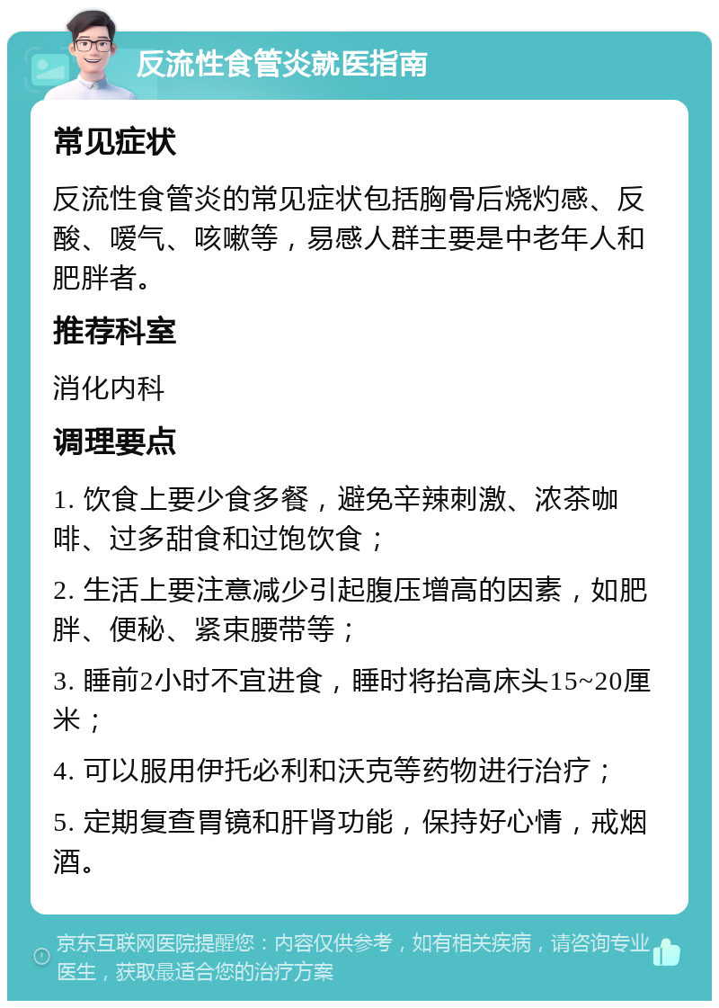 反流性食管炎就医指南 常见症状 反流性食管炎的常见症状包括胸骨后烧灼感、反酸、嗳气、咳嗽等，易感人群主要是中老年人和肥胖者。 推荐科室 消化内科 调理要点 1. 饮食上要少食多餐，避免辛辣刺激、浓茶咖啡、过多甜食和过饱饮食； 2. 生活上要注意减少引起腹压增高的因素，如肥胖、便秘、紧束腰带等； 3. 睡前2小时不宜进食，睡时将抬高床头15~20厘米； 4. 可以服用伊托必利和沃克等药物进行治疗； 5. 定期复查胃镜和肝肾功能，保持好心情，戒烟酒。