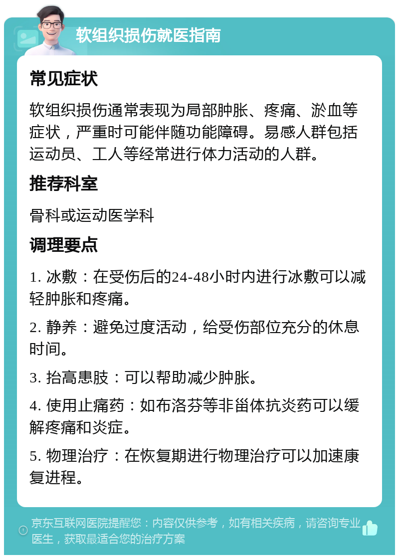 软组织损伤就医指南 常见症状 软组织损伤通常表现为局部肿胀、疼痛、淤血等症状，严重时可能伴随功能障碍。易感人群包括运动员、工人等经常进行体力活动的人群。 推荐科室 骨科或运动医学科 调理要点 1. 冰敷：在受伤后的24-48小时内进行冰敷可以减轻肿胀和疼痛。 2. 静养：避免过度活动，给受伤部位充分的休息时间。 3. 抬高患肢：可以帮助减少肿胀。 4. 使用止痛药：如布洛芬等非甾体抗炎药可以缓解疼痛和炎症。 5. 物理治疗：在恢复期进行物理治疗可以加速康复进程。