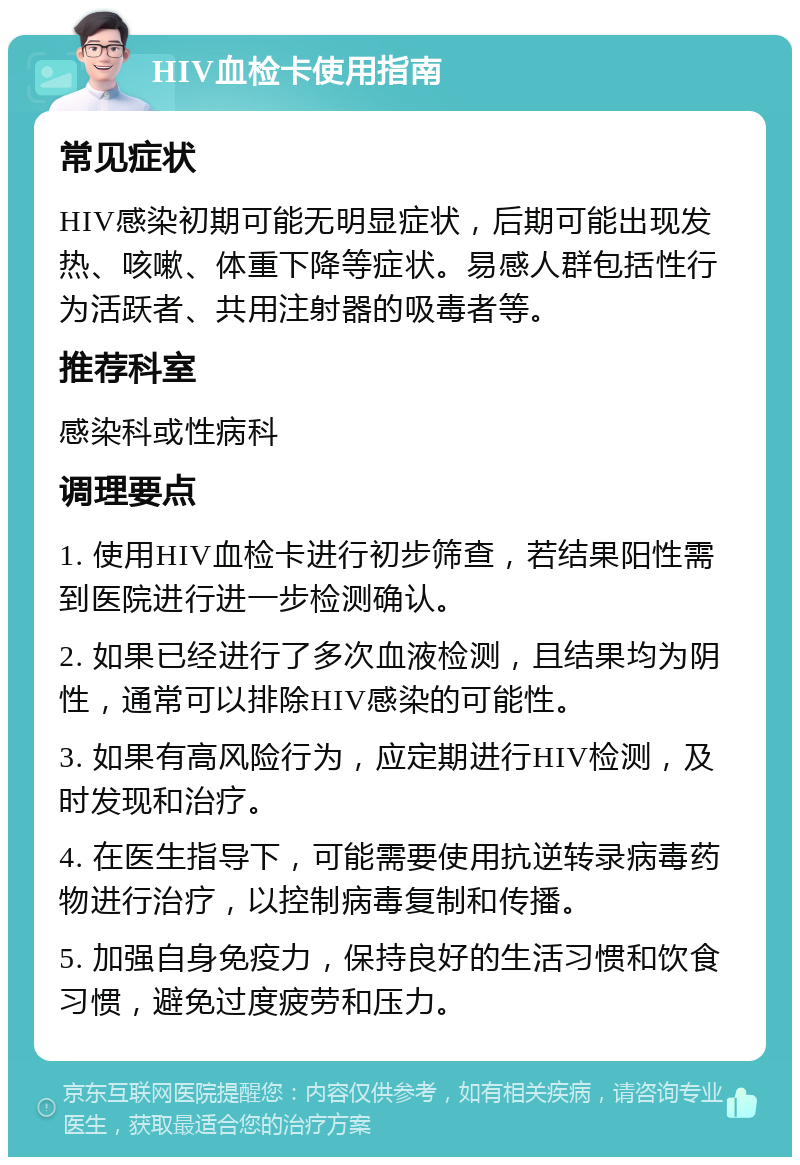 HIV血检卡使用指南 常见症状 HIV感染初期可能无明显症状，后期可能出现发热、咳嗽、体重下降等症状。易感人群包括性行为活跃者、共用注射器的吸毒者等。 推荐科室 感染科或性病科 调理要点 1. 使用HIV血检卡进行初步筛查，若结果阳性需到医院进行进一步检测确认。 2. 如果已经进行了多次血液检测，且结果均为阴性，通常可以排除HIV感染的可能性。 3. 如果有高风险行为，应定期进行HIV检测，及时发现和治疗。 4. 在医生指导下，可能需要使用抗逆转录病毒药物进行治疗，以控制病毒复制和传播。 5. 加强自身免疫力，保持良好的生活习惯和饮食习惯，避免过度疲劳和压力。