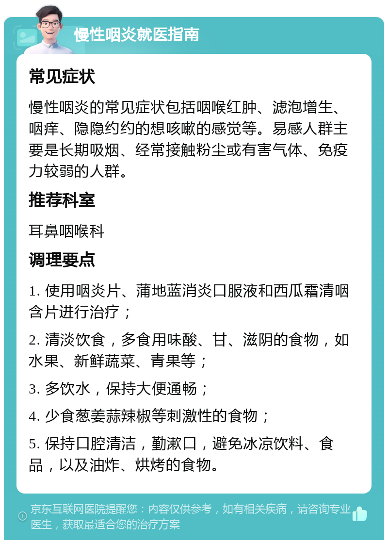 慢性咽炎就医指南 常见症状 慢性咽炎的常见症状包括咽喉红肿、滤泡增生、咽痒、隐隐约约的想咳嗽的感觉等。易感人群主要是长期吸烟、经常接触粉尘或有害气体、免疫力较弱的人群。 推荐科室 耳鼻咽喉科 调理要点 1. 使用咽炎片、蒲地蓝消炎口服液和西瓜霜清咽含片进行治疗； 2. 清淡饮食，多食用味酸、甘、滋阴的食物，如水果、新鲜蔬菜、青果等； 3. 多饮水，保持大便通畅； 4. 少食葱姜蒜辣椒等刺激性的食物； 5. 保持口腔清洁，勤漱口，避免冰凉饮料、食品，以及油炸、烘烤的食物。