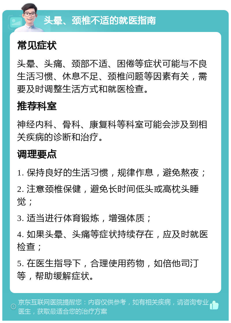 头晕、颈椎不适的就医指南 常见症状 头晕、头痛、颈部不适、困倦等症状可能与不良生活习惯、休息不足、颈椎问题等因素有关，需要及时调整生活方式和就医检查。 推荐科室 神经内科、骨科、康复科等科室可能会涉及到相关疾病的诊断和治疗。 调理要点 1. 保持良好的生活习惯，规律作息，避免熬夜； 2. 注意颈椎保健，避免长时间低头或高枕头睡觉； 3. 适当进行体育锻炼，增强体质； 4. 如果头晕、头痛等症状持续存在，应及时就医检查； 5. 在医生指导下，合理使用药物，如倍他司汀等，帮助缓解症状。