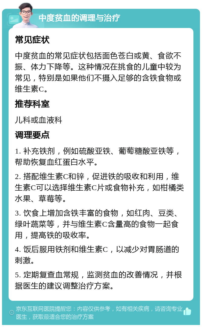 中度贫血的调理与治疗 常见症状 中度贫血的常见症状包括面色苍白或黄、食欲不振、体力下降等。这种情况在挑食的儿童中较为常见，特别是如果他们不摄入足够的含铁食物或维生素C。 推荐科室 儿科或血液科 调理要点 1. 补充铁剂，例如硫酸亚铁、葡萄糖酸亚铁等，帮助恢复血红蛋白水平。 2. 搭配维生素C和锌，促进铁的吸收和利用，维生素C可以选择维生素C片或食物补充，如柑橘类水果、草莓等。 3. 饮食上增加含铁丰富的食物，如红肉、豆类、绿叶蔬菜等，并与维生素C含量高的食物一起食用，提高铁的吸收率。 4. 饭后服用铁剂和维生素C，以减少对胃肠道的刺激。 5. 定期复查血常规，监测贫血的改善情况，并根据医生的建议调整治疗方案。