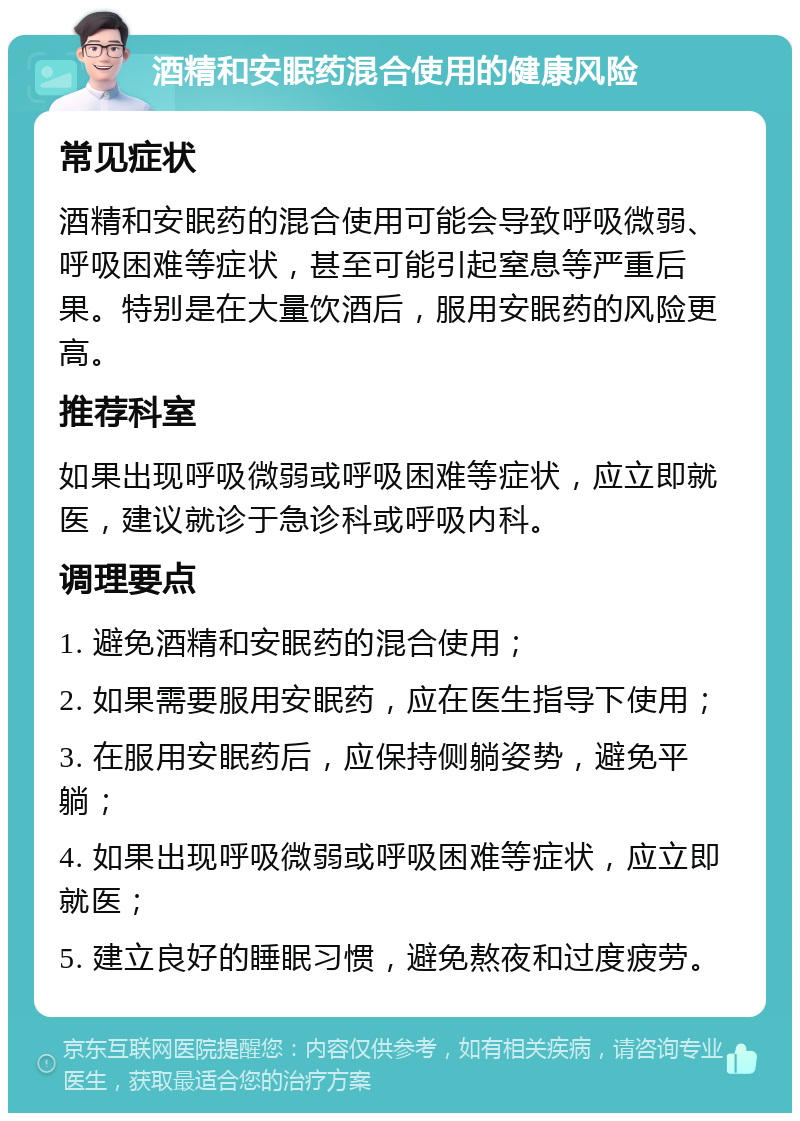 酒精和安眠药混合使用的健康风险 常见症状 酒精和安眠药的混合使用可能会导致呼吸微弱、呼吸困难等症状，甚至可能引起窒息等严重后果。特别是在大量饮酒后，服用安眠药的风险更高。 推荐科室 如果出现呼吸微弱或呼吸困难等症状，应立即就医，建议就诊于急诊科或呼吸内科。 调理要点 1. 避免酒精和安眠药的混合使用； 2. 如果需要服用安眠药，应在医生指导下使用； 3. 在服用安眠药后，应保持侧躺姿势，避免平躺； 4. 如果出现呼吸微弱或呼吸困难等症状，应立即就医； 5. 建立良好的睡眠习惯，避免熬夜和过度疲劳。