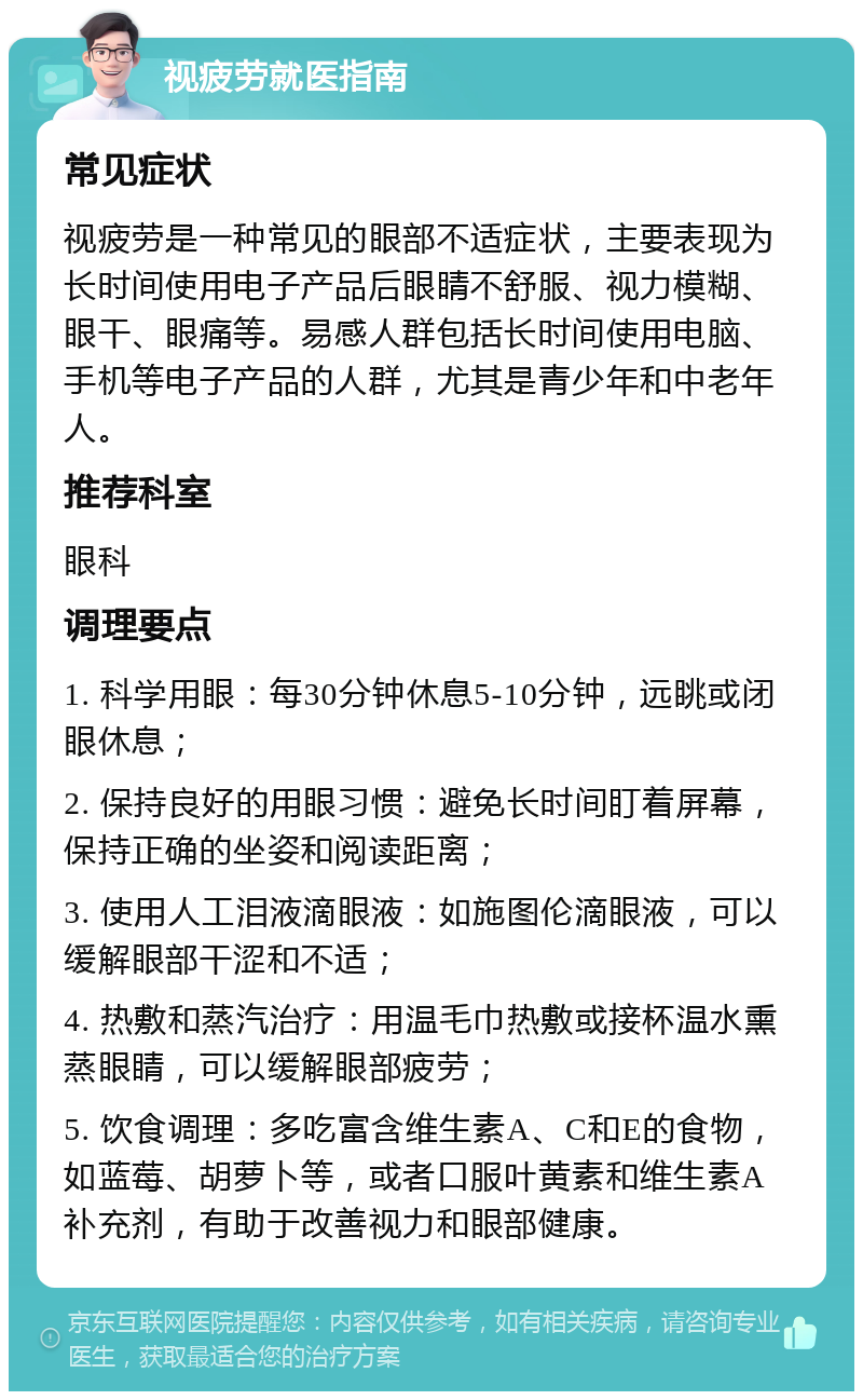 视疲劳就医指南 常见症状 视疲劳是一种常见的眼部不适症状，主要表现为长时间使用电子产品后眼睛不舒服、视力模糊、眼干、眼痛等。易感人群包括长时间使用电脑、手机等电子产品的人群，尤其是青少年和中老年人。 推荐科室 眼科 调理要点 1. 科学用眼：每30分钟休息5-10分钟，远眺或闭眼休息； 2. 保持良好的用眼习惯：避免长时间盯着屏幕，保持正确的坐姿和阅读距离； 3. 使用人工泪液滴眼液：如施图伦滴眼液，可以缓解眼部干涩和不适； 4. 热敷和蒸汽治疗：用温毛巾热敷或接杯温水熏蒸眼睛，可以缓解眼部疲劳； 5. 饮食调理：多吃富含维生素A、C和E的食物，如蓝莓、胡萝卜等，或者口服叶黄素和维生素A补充剂，有助于改善视力和眼部健康。