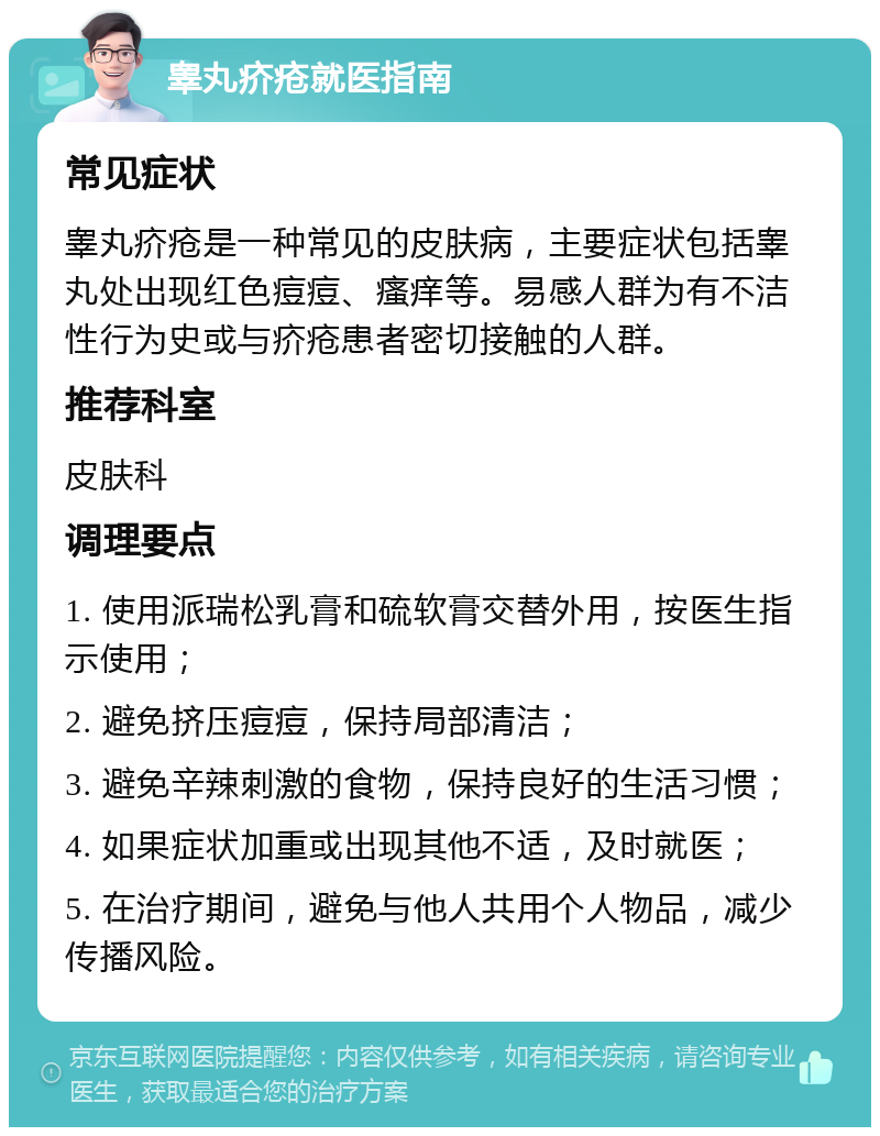 睾丸疥疮就医指南 常见症状 睾丸疥疮是一种常见的皮肤病，主要症状包括睾丸处出现红色痘痘、瘙痒等。易感人群为有不洁性行为史或与疥疮患者密切接触的人群。 推荐科室 皮肤科 调理要点 1. 使用派瑞松乳膏和硫软膏交替外用，按医生指示使用； 2. 避免挤压痘痘，保持局部清洁； 3. 避免辛辣刺激的食物，保持良好的生活习惯； 4. 如果症状加重或出现其他不适，及时就医； 5. 在治疗期间，避免与他人共用个人物品，减少传播风险。