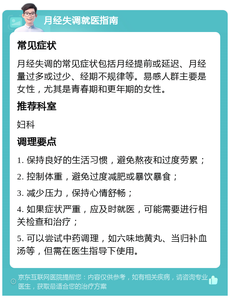 月经失调就医指南 常见症状 月经失调的常见症状包括月经提前或延迟、月经量过多或过少、经期不规律等。易感人群主要是女性，尤其是青春期和更年期的女性。 推荐科室 妇科 调理要点 1. 保持良好的生活习惯，避免熬夜和过度劳累； 2. 控制体重，避免过度减肥或暴饮暴食； 3. 减少压力，保持心情舒畅； 4. 如果症状严重，应及时就医，可能需要进行相关检查和治疗； 5. 可以尝试中药调理，如六味地黄丸、当归补血汤等，但需在医生指导下使用。