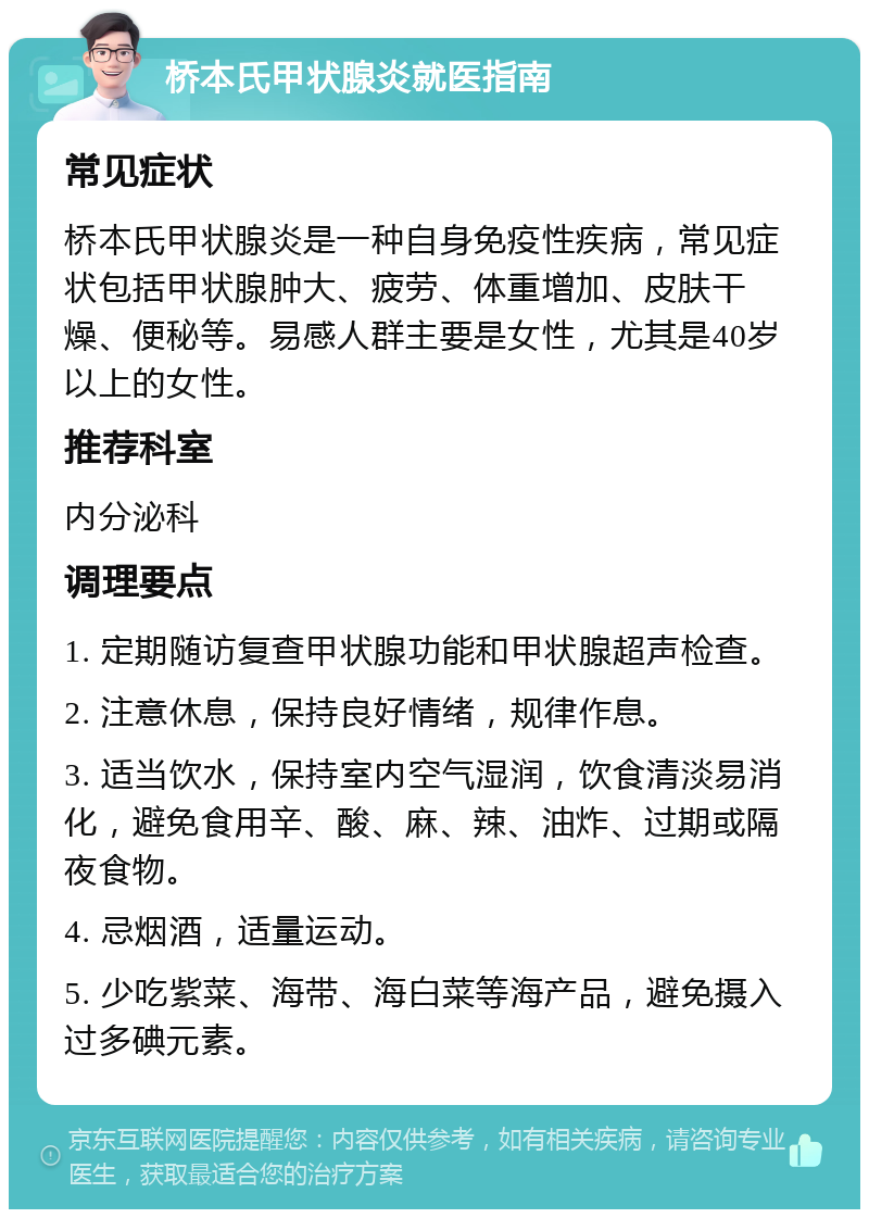 桥本氏甲状腺炎就医指南 常见症状 桥本氏甲状腺炎是一种自身免疫性疾病，常见症状包括甲状腺肿大、疲劳、体重增加、皮肤干燥、便秘等。易感人群主要是女性，尤其是40岁以上的女性。 推荐科室 内分泌科 调理要点 1. 定期随访复查甲状腺功能和甲状腺超声检查。 2. 注意休息，保持良好情绪，规律作息。 3. 适当饮水，保持室内空气湿润，饮食清淡易消化，避免食用辛、酸、麻、辣、油炸、过期或隔夜食物。 4. 忌烟酒，适量运动。 5. 少吃紫菜、海带、海白菜等海产品，避免摄入过多碘元素。