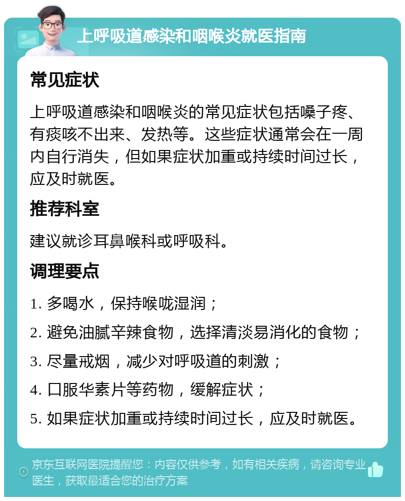 上呼吸道感染和咽喉炎就医指南 常见症状 上呼吸道感染和咽喉炎的常见症状包括嗓子疼、有痰咳不出来、发热等。这些症状通常会在一周内自行消失，但如果症状加重或持续时间过长，应及时就医。 推荐科室 建议就诊耳鼻喉科或呼吸科。 调理要点 1. 多喝水，保持喉咙湿润； 2. 避免油腻辛辣食物，选择清淡易消化的食物； 3. 尽量戒烟，减少对呼吸道的刺激； 4. 口服华素片等药物，缓解症状； 5. 如果症状加重或持续时间过长，应及时就医。