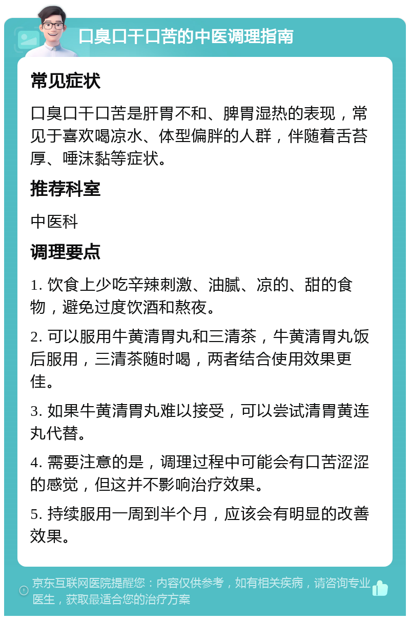 口臭口干口苦的中医调理指南 常见症状 口臭口干口苦是肝胃不和、脾胃湿热的表现，常见于喜欢喝凉水、体型偏胖的人群，伴随着舌苔厚、唾沫黏等症状。 推荐科室 中医科 调理要点 1. 饮食上少吃辛辣刺激、油腻、凉的、甜的食物，避免过度饮酒和熬夜。 2. 可以服用牛黄清胃丸和三清茶，牛黄清胃丸饭后服用，三清茶随时喝，两者结合使用效果更佳。 3. 如果牛黄清胃丸难以接受，可以尝试清胃黄连丸代替。 4. 需要注意的是，调理过程中可能会有口苦涩涩的感觉，但这并不影响治疗效果。 5. 持续服用一周到半个月，应该会有明显的改善效果。