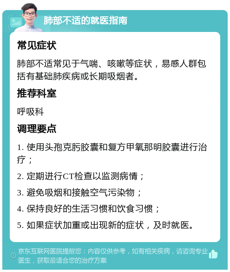 肺部不适的就医指南 常见症状 肺部不适常见于气喘、咳嗽等症状，易感人群包括有基础肺疾病或长期吸烟者。 推荐科室 呼吸科 调理要点 1. 使用头孢克肟胶囊和复方甲氧那明胶囊进行治疗； 2. 定期进行CT检查以监测病情； 3. 避免吸烟和接触空气污染物； 4. 保持良好的生活习惯和饮食习惯； 5. 如果症状加重或出现新的症状，及时就医。