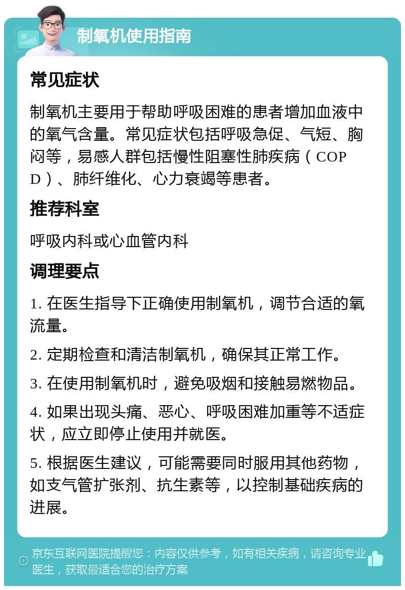 制氧机使用指南 常见症状 制氧机主要用于帮助呼吸困难的患者增加血液中的氧气含量。常见症状包括呼吸急促、气短、胸闷等，易感人群包括慢性阻塞性肺疾病（COPD）、肺纤维化、心力衰竭等患者。 推荐科室 呼吸内科或心血管内科 调理要点 1. 在医生指导下正确使用制氧机，调节合适的氧流量。 2. 定期检查和清洁制氧机，确保其正常工作。 3. 在使用制氧机时，避免吸烟和接触易燃物品。 4. 如果出现头痛、恶心、呼吸困难加重等不适症状，应立即停止使用并就医。 5. 根据医生建议，可能需要同时服用其他药物，如支气管扩张剂、抗生素等，以控制基础疾病的进展。