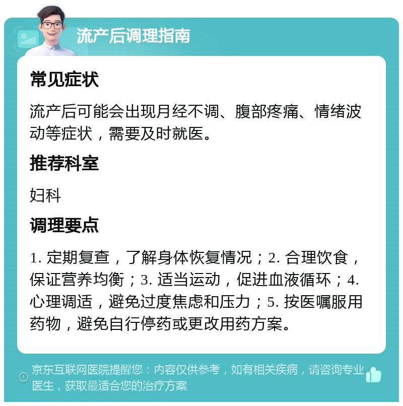 流产后调理指南 常见症状 流产后可能会出现月经不调、腹部疼痛、情绪波动等症状，需要及时就医。 推荐科室 妇科 调理要点 1. 定期复查，了解身体恢复情况；2. 合理饮食，保证营养均衡；3. 适当运动，促进血液循环；4. 心理调适，避免过度焦虑和压力；5. 按医嘱服用药物，避免自行停药或更改用药方案。