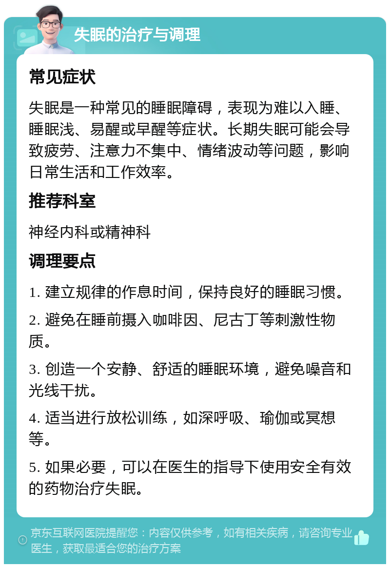 失眠的治疗与调理 常见症状 失眠是一种常见的睡眠障碍，表现为难以入睡、睡眠浅、易醒或早醒等症状。长期失眠可能会导致疲劳、注意力不集中、情绪波动等问题，影响日常生活和工作效率。 推荐科室 神经内科或精神科 调理要点 1. 建立规律的作息时间，保持良好的睡眠习惯。 2. 避免在睡前摄入咖啡因、尼古丁等刺激性物质。 3. 创造一个安静、舒适的睡眠环境，避免噪音和光线干扰。 4. 适当进行放松训练，如深呼吸、瑜伽或冥想等。 5. 如果必要，可以在医生的指导下使用安全有效的药物治疗失眠。