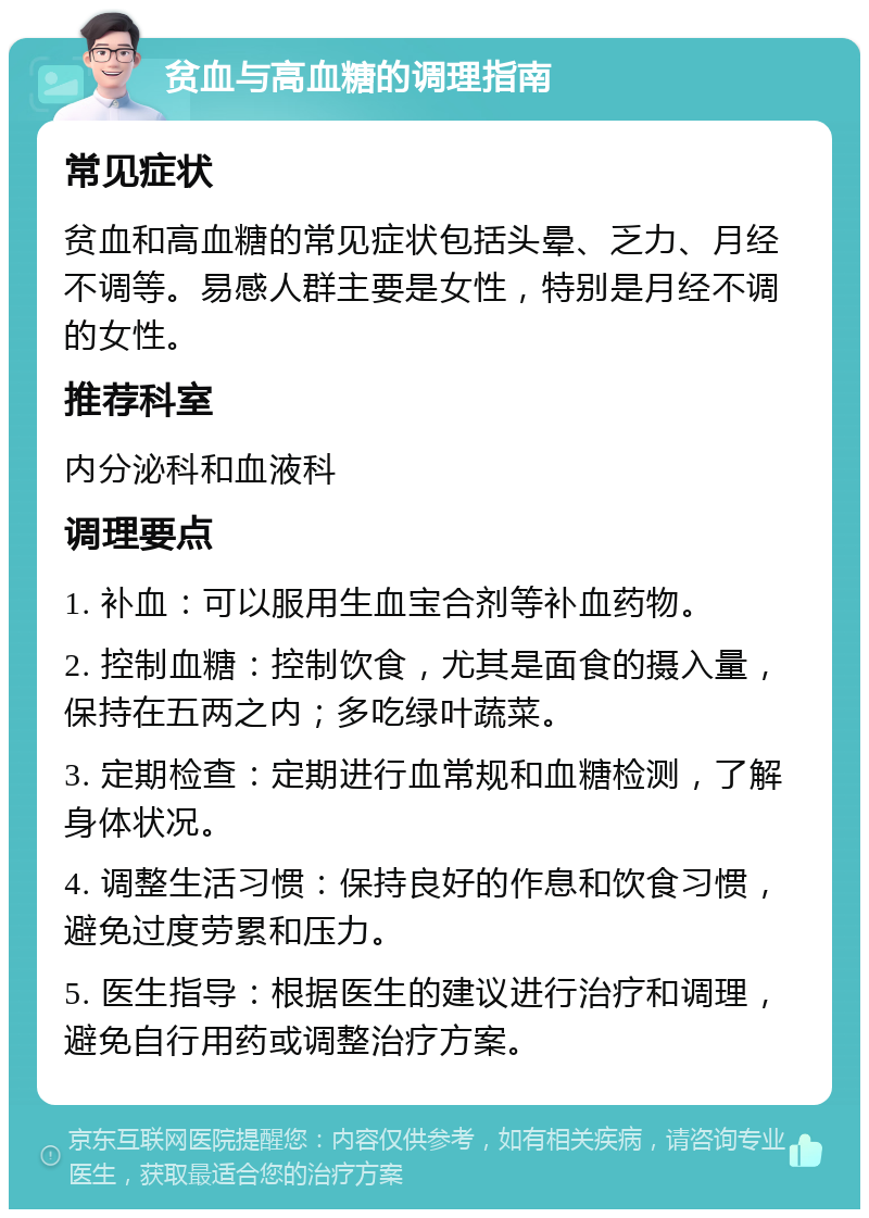 贫血与高血糖的调理指南 常见症状 贫血和高血糖的常见症状包括头晕、乏力、月经不调等。易感人群主要是女性，特别是月经不调的女性。 推荐科室 内分泌科和血液科 调理要点 1. 补血：可以服用生血宝合剂等补血药物。 2. 控制血糖：控制饮食，尤其是面食的摄入量，保持在五两之内；多吃绿叶蔬菜。 3. 定期检查：定期进行血常规和血糖检测，了解身体状况。 4. 调整生活习惯：保持良好的作息和饮食习惯，避免过度劳累和压力。 5. 医生指导：根据医生的建议进行治疗和调理，避免自行用药或调整治疗方案。