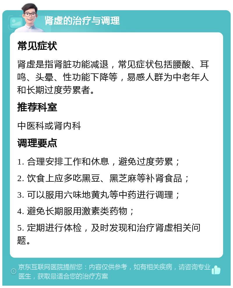 肾虚的治疗与调理 常见症状 肾虚是指肾脏功能减退，常见症状包括腰酸、耳鸣、头晕、性功能下降等，易感人群为中老年人和长期过度劳累者。 推荐科室 中医科或肾内科 调理要点 1. 合理安排工作和休息，避免过度劳累； 2. 饮食上应多吃黑豆、黑芝麻等补肾食品； 3. 可以服用六味地黄丸等中药进行调理； 4. 避免长期服用激素类药物； 5. 定期进行体检，及时发现和治疗肾虚相关问题。