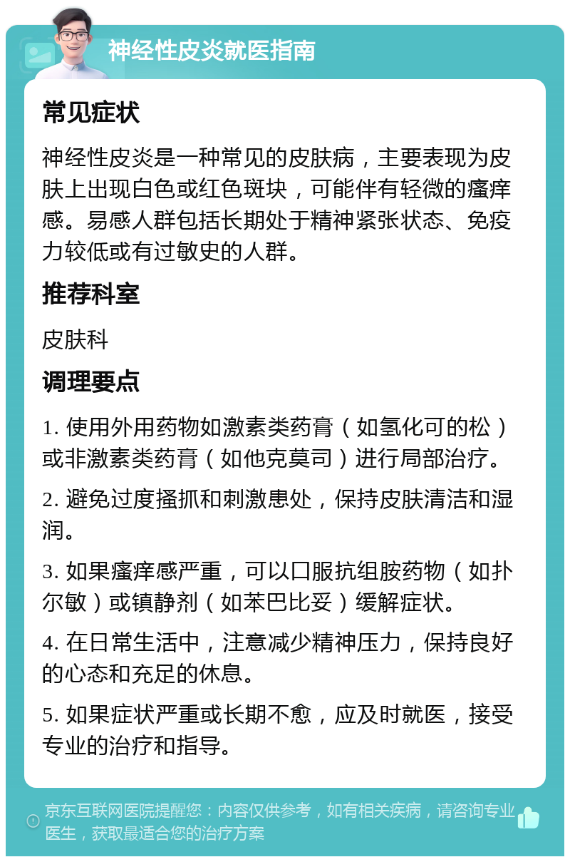 神经性皮炎就医指南 常见症状 神经性皮炎是一种常见的皮肤病，主要表现为皮肤上出现白色或红色斑块，可能伴有轻微的瘙痒感。易感人群包括长期处于精神紧张状态、免疫力较低或有过敏史的人群。 推荐科室 皮肤科 调理要点 1. 使用外用药物如激素类药膏（如氢化可的松）或非激素类药膏（如他克莫司）进行局部治疗。 2. 避免过度搔抓和刺激患处，保持皮肤清洁和湿润。 3. 如果瘙痒感严重，可以口服抗组胺药物（如扑尔敏）或镇静剂（如苯巴比妥）缓解症状。 4. 在日常生活中，注意减少精神压力，保持良好的心态和充足的休息。 5. 如果症状严重或长期不愈，应及时就医，接受专业的治疗和指导。