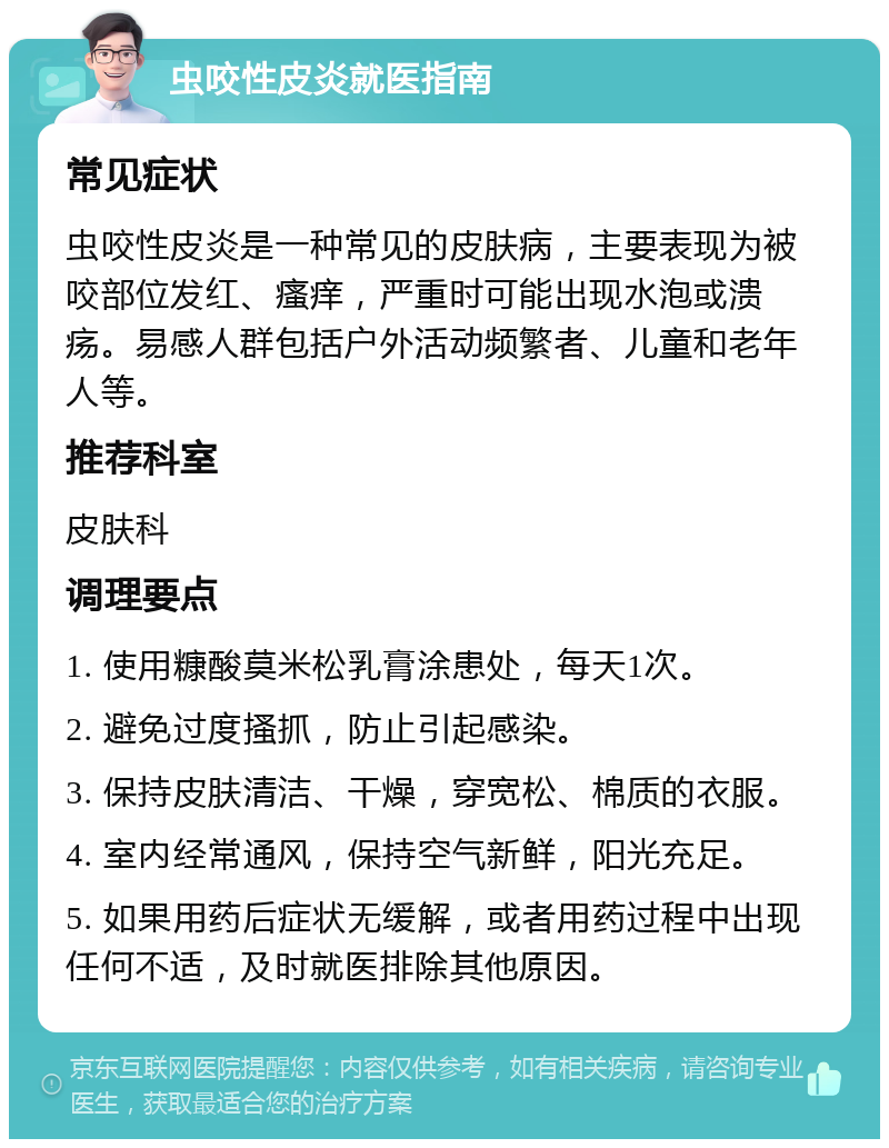 虫咬性皮炎就医指南 常见症状 虫咬性皮炎是一种常见的皮肤病，主要表现为被咬部位发红、瘙痒，严重时可能出现水泡或溃疡。易感人群包括户外活动频繁者、儿童和老年人等。 推荐科室 皮肤科 调理要点 1. 使用糠酸莫米松乳膏涂患处，每天1次。 2. 避免过度搔抓，防止引起感染。 3. 保持皮肤清洁、干燥，穿宽松、棉质的衣服。 4. 室内经常通风，保持空气新鲜，阳光充足。 5. 如果用药后症状无缓解，或者用药过程中出现任何不适，及时就医排除其他原因。