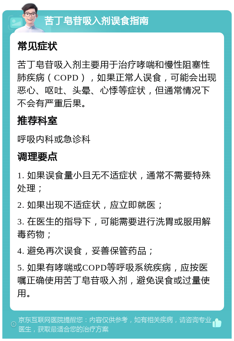 苦丁皂苷吸入剂误食指南 常见症状 苦丁皂苷吸入剂主要用于治疗哮喘和慢性阻塞性肺疾病（COPD），如果正常人误食，可能会出现恶心、呕吐、头晕、心悸等症状，但通常情况下不会有严重后果。 推荐科室 呼吸内科或急诊科 调理要点 1. 如果误食量小且无不适症状，通常不需要特殊处理； 2. 如果出现不适症状，应立即就医； 3. 在医生的指导下，可能需要进行洗胃或服用解毒药物； 4. 避免再次误食，妥善保管药品； 5. 如果有哮喘或COPD等呼吸系统疾病，应按医嘱正确使用苦丁皂苷吸入剂，避免误食或过量使用。