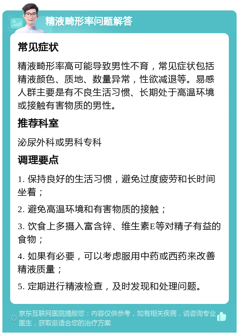 精液畸形率问题解答 常见症状 精液畸形率高可能导致男性不育，常见症状包括精液颜色、质地、数量异常，性欲减退等。易感人群主要是有不良生活习惯、长期处于高温环境或接触有害物质的男性。 推荐科室 泌尿外科或男科专科 调理要点 1. 保持良好的生活习惯，避免过度疲劳和长时间坐着； 2. 避免高温环境和有害物质的接触； 3. 饮食上多摄入富含锌、维生素E等对精子有益的食物； 4. 如果有必要，可以考虑服用中药或西药来改善精液质量； 5. 定期进行精液检查，及时发现和处理问题。