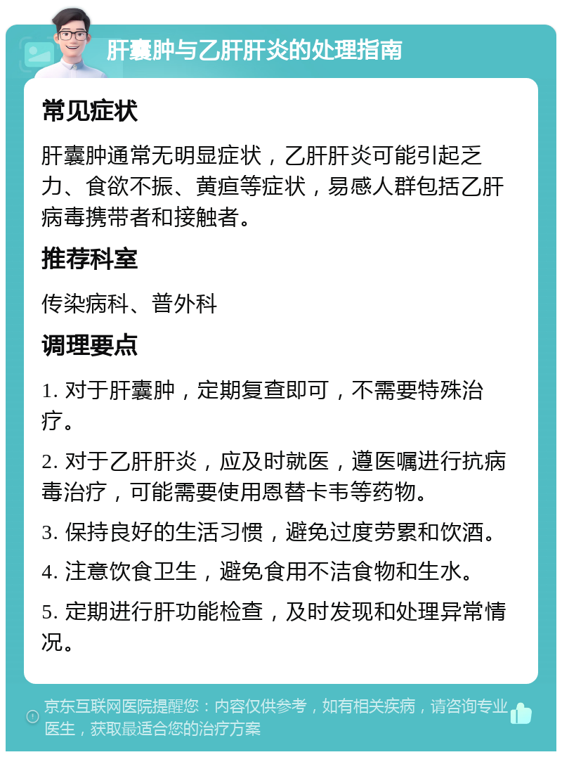 肝囊肿与乙肝肝炎的处理指南 常见症状 肝囊肿通常无明显症状，乙肝肝炎可能引起乏力、食欲不振、黄疸等症状，易感人群包括乙肝病毒携带者和接触者。 推荐科室 传染病科、普外科 调理要点 1. 对于肝囊肿，定期复查即可，不需要特殊治疗。 2. 对于乙肝肝炎，应及时就医，遵医嘱进行抗病毒治疗，可能需要使用恩替卡韦等药物。 3. 保持良好的生活习惯，避免过度劳累和饮酒。 4. 注意饮食卫生，避免食用不洁食物和生水。 5. 定期进行肝功能检查，及时发现和处理异常情况。