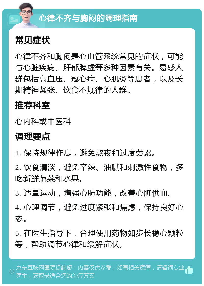 心律不齐与胸闷的调理指南 常见症状 心律不齐和胸闷是心血管系统常见的症状，可能与心脏疾病、肝郁脾虚等多种因素有关。易感人群包括高血压、冠心病、心肌炎等患者，以及长期精神紧张、饮食不规律的人群。 推荐科室 心内科或中医科 调理要点 1. 保持规律作息，避免熬夜和过度劳累。 2. 饮食清淡，避免辛辣、油腻和刺激性食物，多吃新鲜蔬菜和水果。 3. 适量运动，增强心肺功能，改善心脏供血。 4. 心理调节，避免过度紧张和焦虑，保持良好心态。 5. 在医生指导下，合理使用药物如步长稳心颗粒等，帮助调节心律和缓解症状。