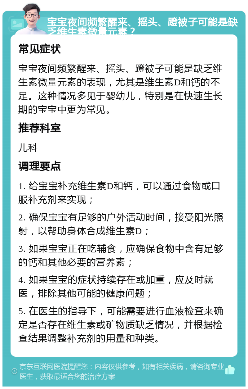 宝宝夜间频繁醒来、摇头、蹬被子可能是缺乏维生素微量元素？ 常见症状 宝宝夜间频繁醒来、摇头、蹬被子可能是缺乏维生素微量元素的表现，尤其是维生素D和钙的不足。这种情况多见于婴幼儿，特别是在快速生长期的宝宝中更为常见。 推荐科室 儿科 调理要点 1. 给宝宝补充维生素D和钙，可以通过食物或口服补充剂来实现； 2. 确保宝宝有足够的户外活动时间，接受阳光照射，以帮助身体合成维生素D； 3. 如果宝宝正在吃辅食，应确保食物中含有足够的钙和其他必要的营养素； 4. 如果宝宝的症状持续存在或加重，应及时就医，排除其他可能的健康问题； 5. 在医生的指导下，可能需要进行血液检查来确定是否存在维生素或矿物质缺乏情况，并根据检查结果调整补充剂的用量和种类。