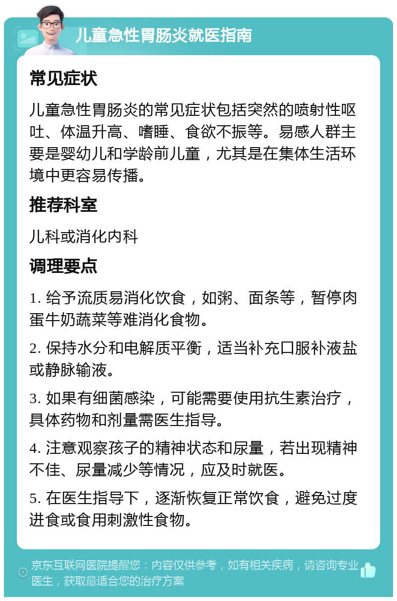 儿童急性胃肠炎就医指南 常见症状 儿童急性胃肠炎的常见症状包括突然的喷射性呕吐、体温升高、嗜睡、食欲不振等。易感人群主要是婴幼儿和学龄前儿童，尤其是在集体生活环境中更容易传播。 推荐科室 儿科或消化内科 调理要点 1. 给予流质易消化饮食，如粥、面条等，暂停肉蛋牛奶蔬菜等难消化食物。 2. 保持水分和电解质平衡，适当补充口服补液盐或静脉输液。 3. 如果有细菌感染，可能需要使用抗生素治疗，具体药物和剂量需医生指导。 4. 注意观察孩子的精神状态和尿量，若出现精神不佳、尿量减少等情况，应及时就医。 5. 在医生指导下，逐渐恢复正常饮食，避免过度进食或食用刺激性食物。