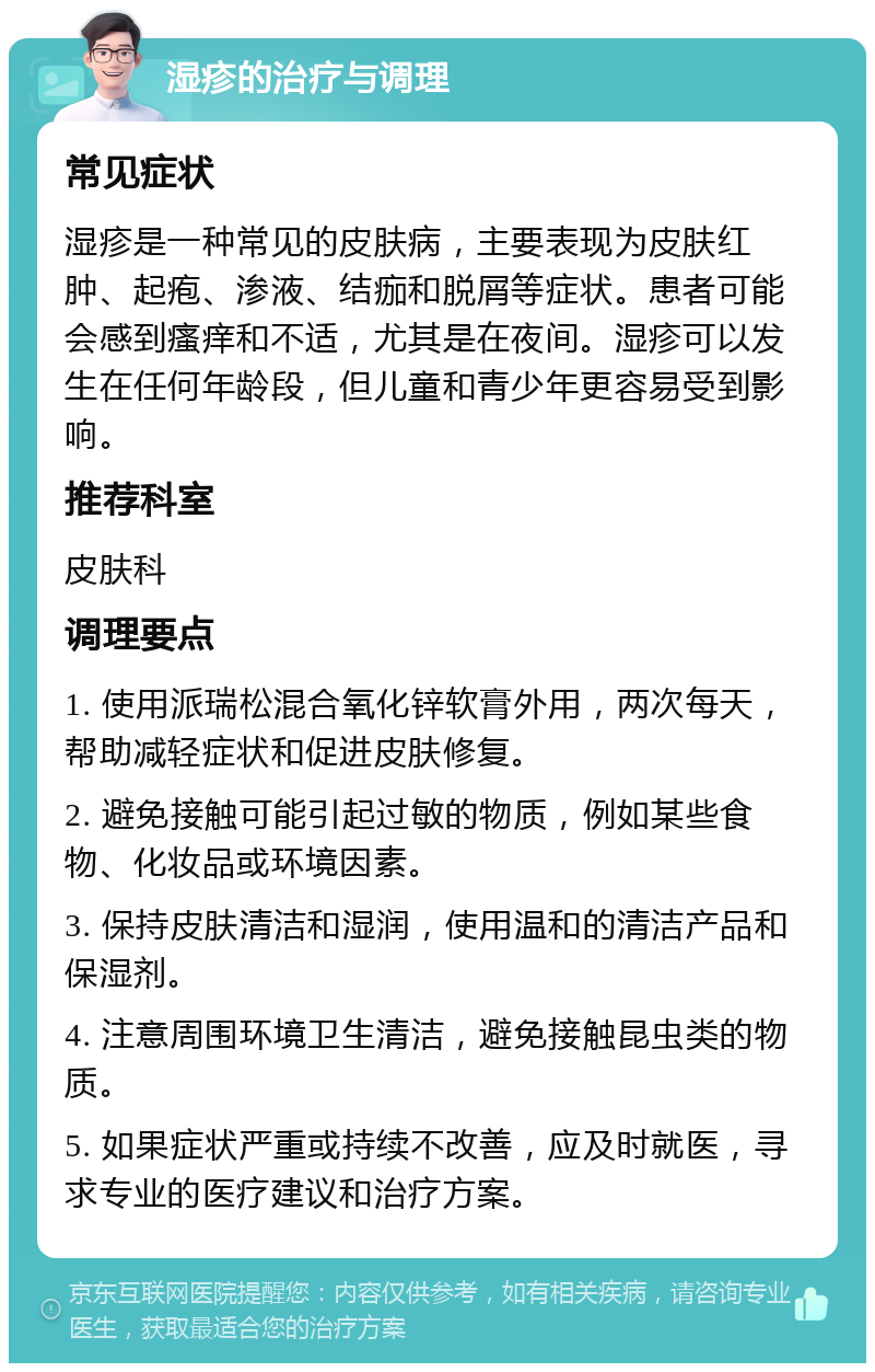 湿疹的治疗与调理 常见症状 湿疹是一种常见的皮肤病，主要表现为皮肤红肿、起疱、渗液、结痂和脱屑等症状。患者可能会感到瘙痒和不适，尤其是在夜间。湿疹可以发生在任何年龄段，但儿童和青少年更容易受到影响。 推荐科室 皮肤科 调理要点 1. 使用派瑞松混合氧化锌软膏外用，两次每天，帮助减轻症状和促进皮肤修复。 2. 避免接触可能引起过敏的物质，例如某些食物、化妆品或环境因素。 3. 保持皮肤清洁和湿润，使用温和的清洁产品和保湿剂。 4. 注意周围环境卫生清洁，避免接触昆虫类的物质。 5. 如果症状严重或持续不改善，应及时就医，寻求专业的医疗建议和治疗方案。