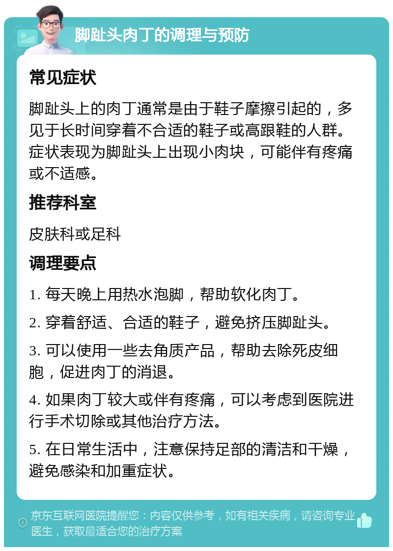 脚趾头肉丁的调理与预防 常见症状 脚趾头上的肉丁通常是由于鞋子摩擦引起的，多见于长时间穿着不合适的鞋子或高跟鞋的人群。症状表现为脚趾头上出现小肉块，可能伴有疼痛或不适感。 推荐科室 皮肤科或足科 调理要点 1. 每天晚上用热水泡脚，帮助软化肉丁。 2. 穿着舒适、合适的鞋子，避免挤压脚趾头。 3. 可以使用一些去角质产品，帮助去除死皮细胞，促进肉丁的消退。 4. 如果肉丁较大或伴有疼痛，可以考虑到医院进行手术切除或其他治疗方法。 5. 在日常生活中，注意保持足部的清洁和干燥，避免感染和加重症状。