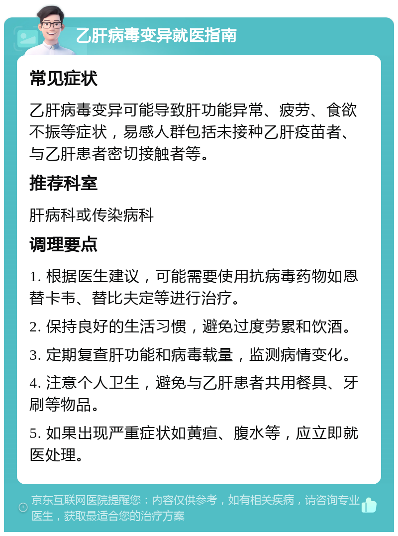 乙肝病毒变异就医指南 常见症状 乙肝病毒变异可能导致肝功能异常、疲劳、食欲不振等症状，易感人群包括未接种乙肝疫苗者、与乙肝患者密切接触者等。 推荐科室 肝病科或传染病科 调理要点 1. 根据医生建议，可能需要使用抗病毒药物如恩替卡韦、替比夫定等进行治疗。 2. 保持良好的生活习惯，避免过度劳累和饮酒。 3. 定期复查肝功能和病毒载量，监测病情变化。 4. 注意个人卫生，避免与乙肝患者共用餐具、牙刷等物品。 5. 如果出现严重症状如黄疸、腹水等，应立即就医处理。