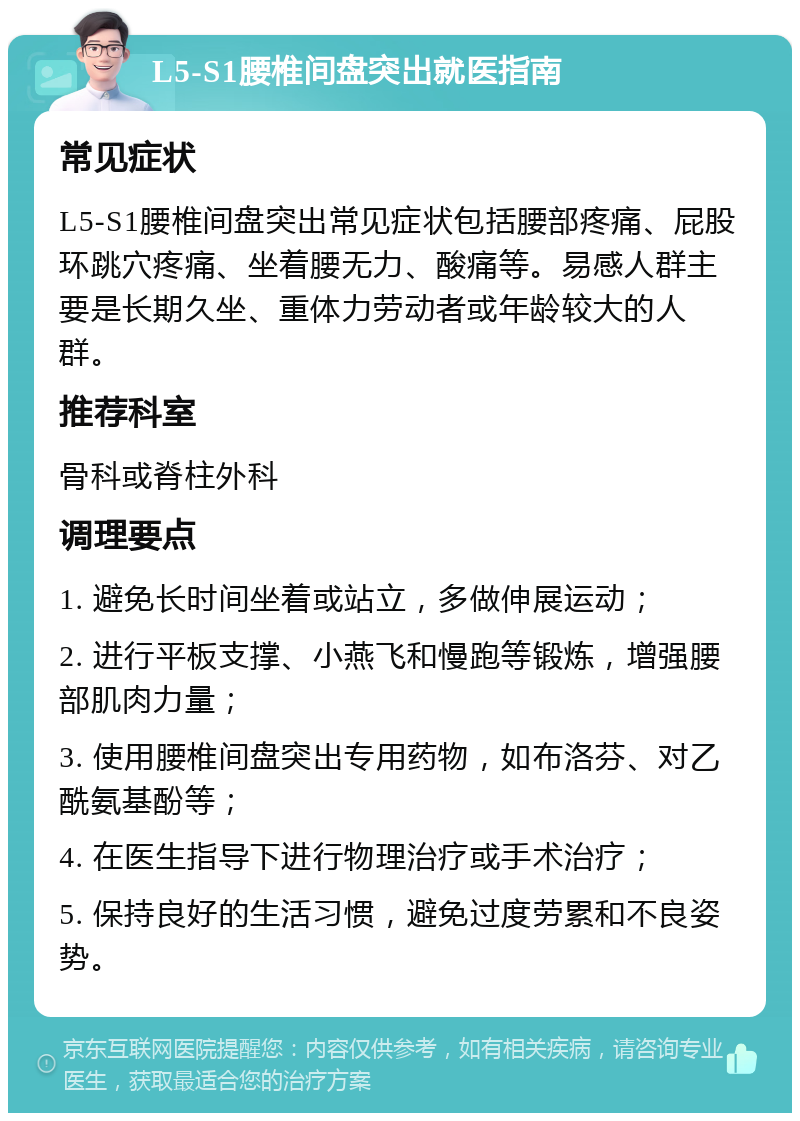 L5-S1腰椎间盘突出就医指南 常见症状 L5-S1腰椎间盘突出常见症状包括腰部疼痛、屁股环跳穴疼痛、坐着腰无力、酸痛等。易感人群主要是长期久坐、重体力劳动者或年龄较大的人群。 推荐科室 骨科或脊柱外科 调理要点 1. 避免长时间坐着或站立，多做伸展运动； 2. 进行平板支撑、小燕飞和慢跑等锻炼，增强腰部肌肉力量； 3. 使用腰椎间盘突出专用药物，如布洛芬、对乙酰氨基酚等； 4. 在医生指导下进行物理治疗或手术治疗； 5. 保持良好的生活习惯，避免过度劳累和不良姿势。