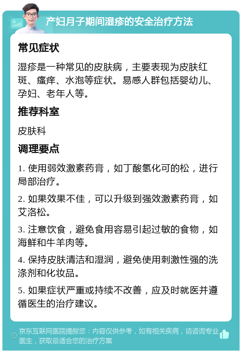 产妇月子期间湿疹的安全治疗方法 常见症状 湿疹是一种常见的皮肤病，主要表现为皮肤红斑、瘙痒、水泡等症状。易感人群包括婴幼儿、孕妇、老年人等。 推荐科室 皮肤科 调理要点 1. 使用弱效激素药膏，如丁酸氢化可的松，进行局部治疗。 2. 如果效果不佳，可以升级到强效激素药膏，如艾洛松。 3. 注意饮食，避免食用容易引起过敏的食物，如海鲜和牛羊肉等。 4. 保持皮肤清洁和湿润，避免使用刺激性强的洗涤剂和化妆品。 5. 如果症状严重或持续不改善，应及时就医并遵循医生的治疗建议。