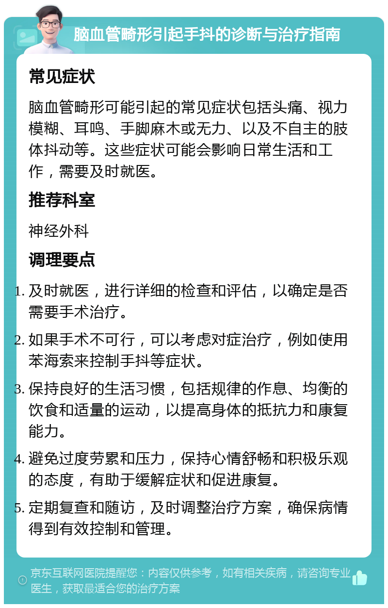 脑血管畸形引起手抖的诊断与治疗指南 常见症状 脑血管畸形可能引起的常见症状包括头痛、视力模糊、耳鸣、手脚麻木或无力、以及不自主的肢体抖动等。这些症状可能会影响日常生活和工作，需要及时就医。 推荐科室 神经外科 调理要点 及时就医，进行详细的检查和评估，以确定是否需要手术治疗。 如果手术不可行，可以考虑对症治疗，例如使用苯海索来控制手抖等症状。 保持良好的生活习惯，包括规律的作息、均衡的饮食和适量的运动，以提高身体的抵抗力和康复能力。 避免过度劳累和压力，保持心情舒畅和积极乐观的态度，有助于缓解症状和促进康复。 定期复查和随访，及时调整治疗方案，确保病情得到有效控制和管理。