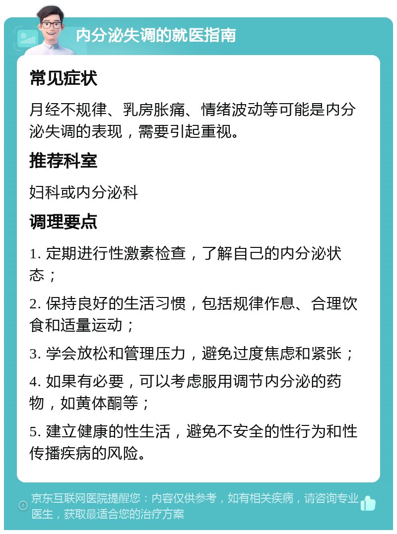 内分泌失调的就医指南 常见症状 月经不规律、乳房胀痛、情绪波动等可能是内分泌失调的表现，需要引起重视。 推荐科室 妇科或内分泌科 调理要点 1. 定期进行性激素检查，了解自己的内分泌状态； 2. 保持良好的生活习惯，包括规律作息、合理饮食和适量运动； 3. 学会放松和管理压力，避免过度焦虑和紧张； 4. 如果有必要，可以考虑服用调节内分泌的药物，如黄体酮等； 5. 建立健康的性生活，避免不安全的性行为和性传播疾病的风险。