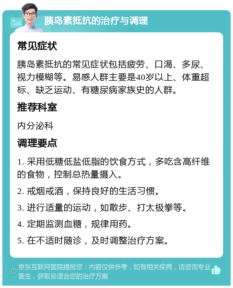 胰岛素抵抗的治疗与调理 常见症状 胰岛素抵抗的常见症状包括疲劳、口渴、多尿、视力模糊等。易感人群主要是40岁以上、体重超标、缺乏运动、有糖尿病家族史的人群。 推荐科室 内分泌科 调理要点 1. 采用低糖低盐低脂的饮食方式，多吃含高纤维的食物，控制总热量摄入。 2. 戒烟戒酒，保持良好的生活习惯。 3. 进行适量的运动，如散步、打太极拳等。 4. 定期监测血糖，规律用药。 5. 在不适时随诊，及时调整治疗方案。