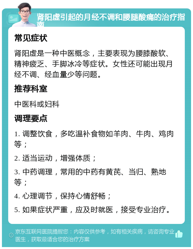 肾阳虚引起的月经不调和腰腿酸痛的治疗指南 常见症状 肾阳虚是一种中医概念，主要表现为腰膝酸软、精神疲乏、手脚冰冷等症状。女性还可能出现月经不调、经血量少等问题。 推荐科室 中医科或妇科 调理要点 1. 调整饮食，多吃温补食物如羊肉、牛肉、鸡肉等； 2. 适当运动，增强体质； 3. 中药调理，常用的中药有黄芪、当归、熟地等； 4. 心理调节，保持心情舒畅； 5. 如果症状严重，应及时就医，接受专业治疗。