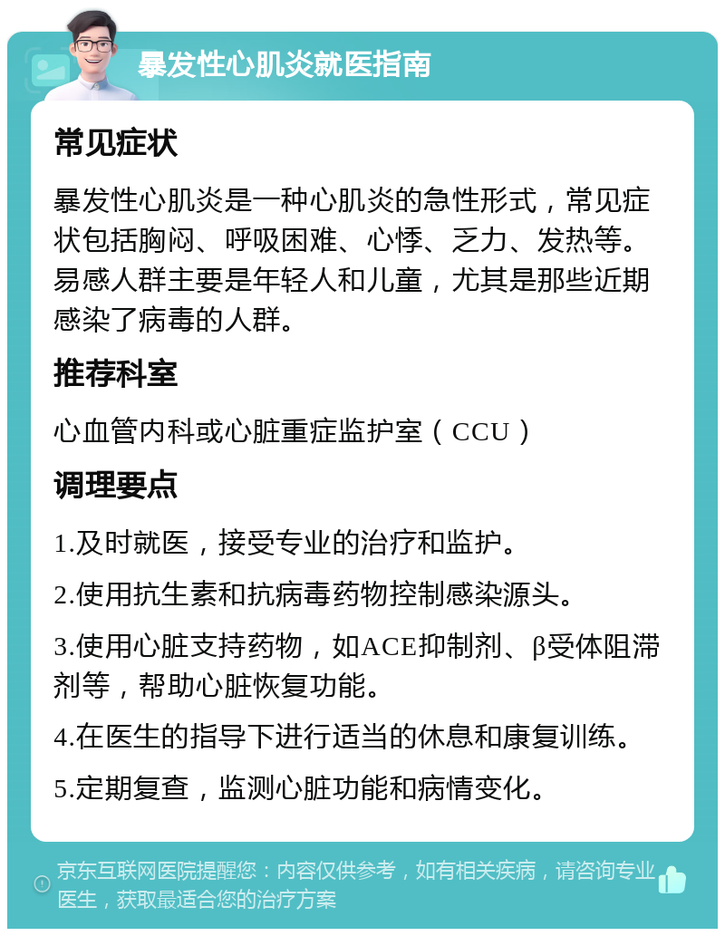 暴发性心肌炎就医指南 常见症状 暴发性心肌炎是一种心肌炎的急性形式，常见症状包括胸闷、呼吸困难、心悸、乏力、发热等。易感人群主要是年轻人和儿童，尤其是那些近期感染了病毒的人群。 推荐科室 心血管内科或心脏重症监护室（CCU） 调理要点 1.及时就医，接受专业的治疗和监护。 2.使用抗生素和抗病毒药物控制感染源头。 3.使用心脏支持药物，如ACE抑制剂、β受体阻滞剂等，帮助心脏恢复功能。 4.在医生的指导下进行适当的休息和康复训练。 5.定期复查，监测心脏功能和病情变化。