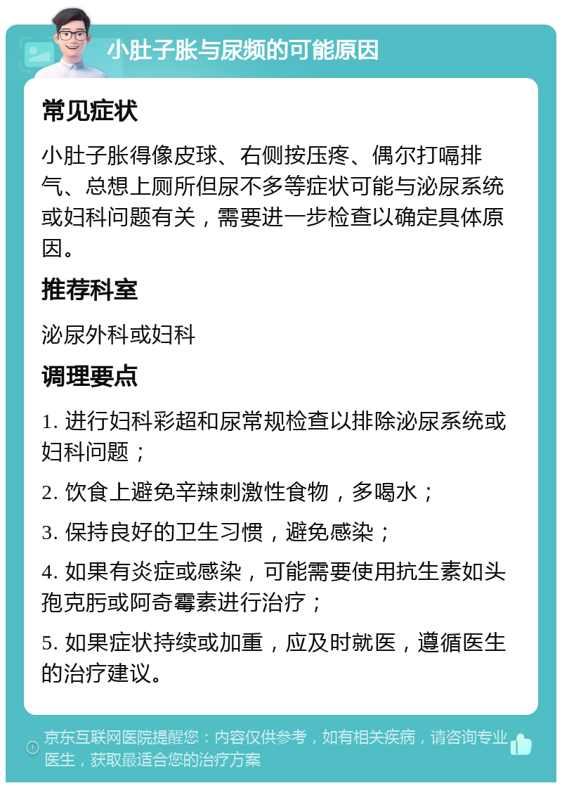 小肚子胀与尿频的可能原因 常见症状 小肚子胀得像皮球、右侧按压疼、偶尔打嗝排气、总想上厕所但尿不多等症状可能与泌尿系统或妇科问题有关，需要进一步检查以确定具体原因。 推荐科室 泌尿外科或妇科 调理要点 1. 进行妇科彩超和尿常规检查以排除泌尿系统或妇科问题； 2. 饮食上避免辛辣刺激性食物，多喝水； 3. 保持良好的卫生习惯，避免感染； 4. 如果有炎症或感染，可能需要使用抗生素如头孢克肟或阿奇霉素进行治疗； 5. 如果症状持续或加重，应及时就医，遵循医生的治疗建议。