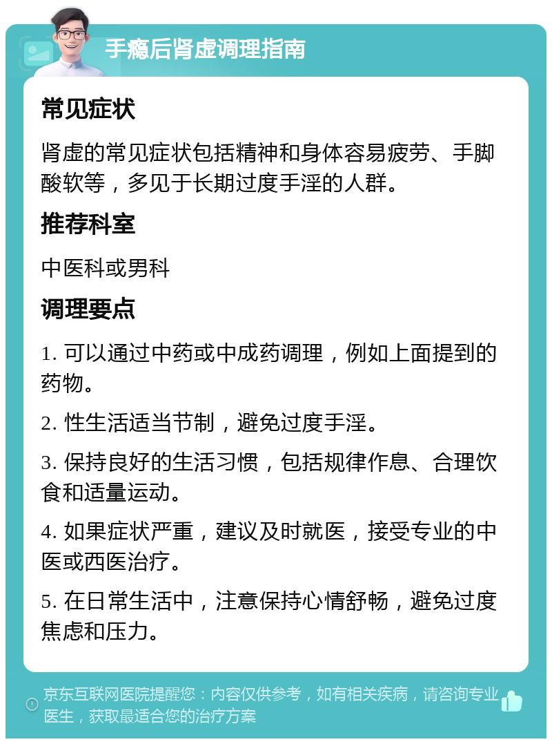 手瘾后肾虚调理指南 常见症状 肾虚的常见症状包括精神和身体容易疲劳、手脚酸软等，多见于长期过度手淫的人群。 推荐科室 中医科或男科 调理要点 1. 可以通过中药或中成药调理，例如上面提到的药物。 2. 性生活适当节制，避免过度手淫。 3. 保持良好的生活习惯，包括规律作息、合理饮食和适量运动。 4. 如果症状严重，建议及时就医，接受专业的中医或西医治疗。 5. 在日常生活中，注意保持心情舒畅，避免过度焦虑和压力。