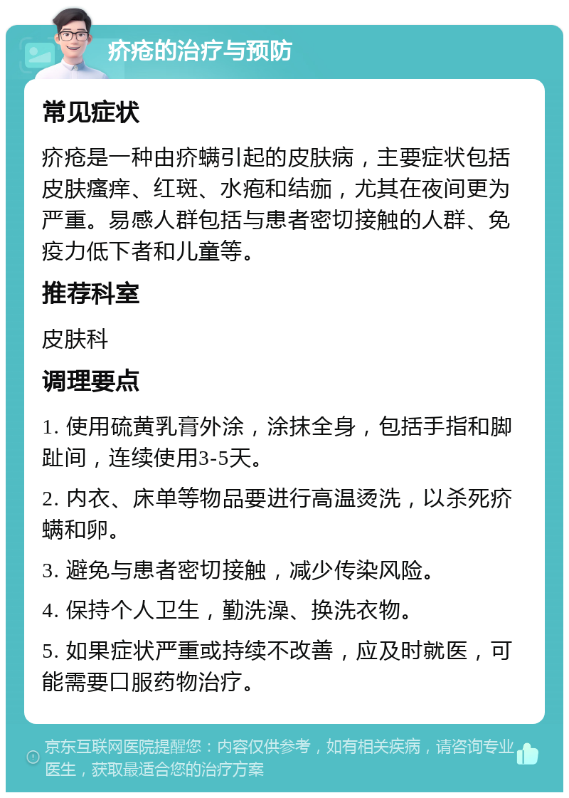 疥疮的治疗与预防 常见症状 疥疮是一种由疥螨引起的皮肤病，主要症状包括皮肤瘙痒、红斑、水疱和结痂，尤其在夜间更为严重。易感人群包括与患者密切接触的人群、免疫力低下者和儿童等。 推荐科室 皮肤科 调理要点 1. 使用硫黄乳膏外涂，涂抹全身，包括手指和脚趾间，连续使用3-5天。 2. 内衣、床单等物品要进行高温烫洗，以杀死疥螨和卵。 3. 避免与患者密切接触，减少传染风险。 4. 保持个人卫生，勤洗澡、换洗衣物。 5. 如果症状严重或持续不改善，应及时就医，可能需要口服药物治疗。