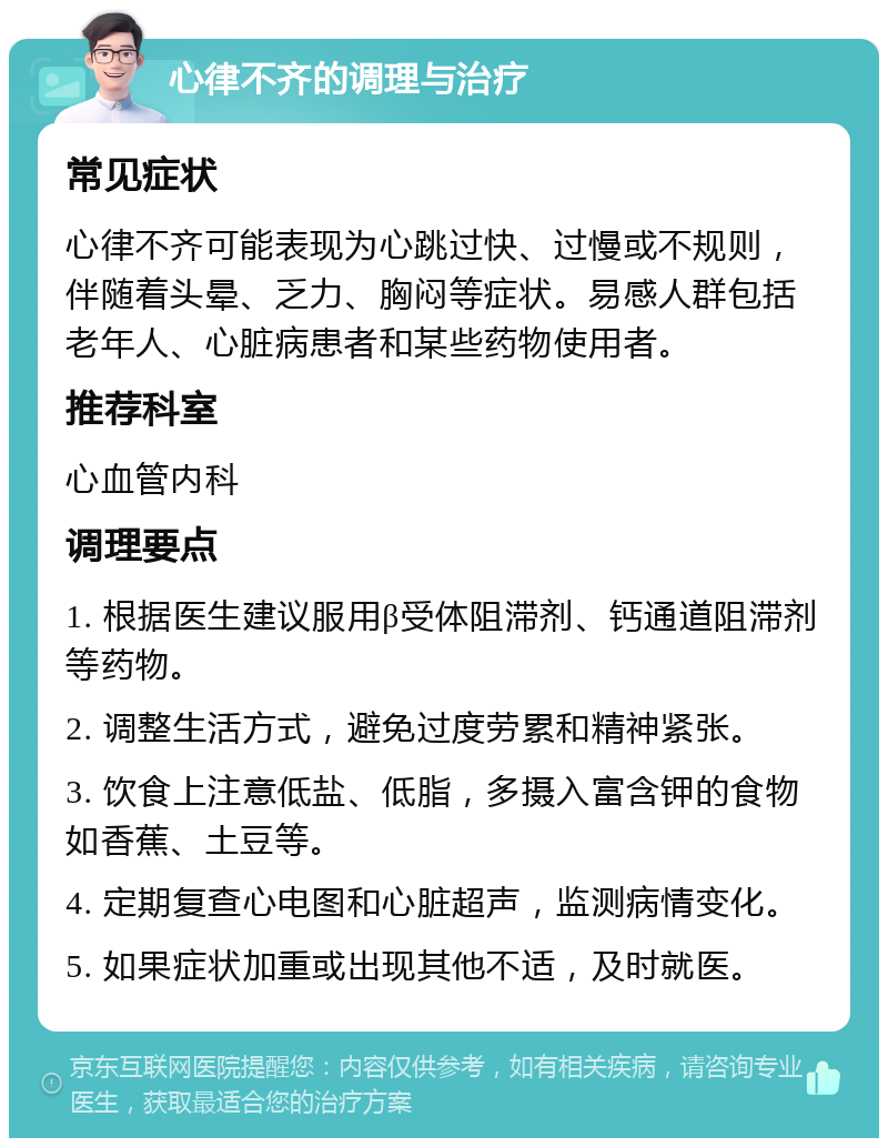 心律不齐的调理与治疗 常见症状 心律不齐可能表现为心跳过快、过慢或不规则，伴随着头晕、乏力、胸闷等症状。易感人群包括老年人、心脏病患者和某些药物使用者。 推荐科室 心血管内科 调理要点 1. 根据医生建议服用β受体阻滞剂、钙通道阻滞剂等药物。 2. 调整生活方式，避免过度劳累和精神紧张。 3. 饮食上注意低盐、低脂，多摄入富含钾的食物如香蕉、土豆等。 4. 定期复查心电图和心脏超声，监测病情变化。 5. 如果症状加重或出现其他不适，及时就医。