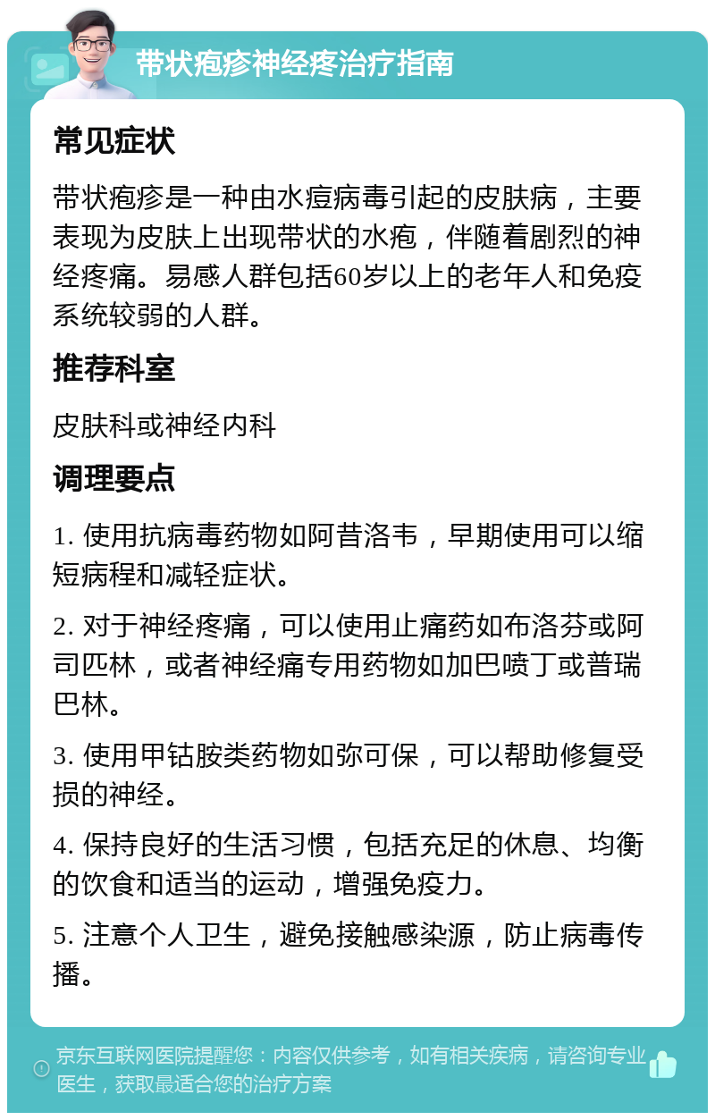 带状疱疹神经疼治疗指南 常见症状 带状疱疹是一种由水痘病毒引起的皮肤病，主要表现为皮肤上出现带状的水疱，伴随着剧烈的神经疼痛。易感人群包括60岁以上的老年人和免疫系统较弱的人群。 推荐科室 皮肤科或神经内科 调理要点 1. 使用抗病毒药物如阿昔洛韦，早期使用可以缩短病程和减轻症状。 2. 对于神经疼痛，可以使用止痛药如布洛芬或阿司匹林，或者神经痛专用药物如加巴喷丁或普瑞巴林。 3. 使用甲钴胺类药物如弥可保，可以帮助修复受损的神经。 4. 保持良好的生活习惯，包括充足的休息、均衡的饮食和适当的运动，增强免疫力。 5. 注意个人卫生，避免接触感染源，防止病毒传播。