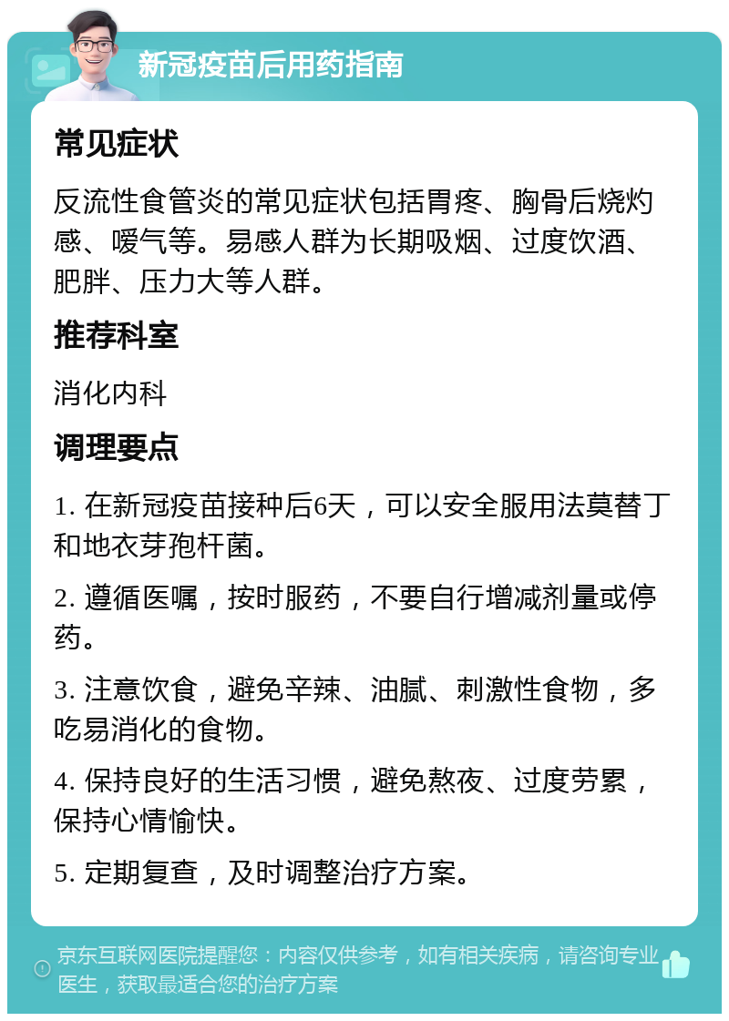 新冠疫苗后用药指南 常见症状 反流性食管炎的常见症状包括胃疼、胸骨后烧灼感、嗳气等。易感人群为长期吸烟、过度饮酒、肥胖、压力大等人群。 推荐科室 消化内科 调理要点 1. 在新冠疫苗接种后6天，可以安全服用法莫替丁和地衣芽孢杆菌。 2. 遵循医嘱，按时服药，不要自行增减剂量或停药。 3. 注意饮食，避免辛辣、油腻、刺激性食物，多吃易消化的食物。 4. 保持良好的生活习惯，避免熬夜、过度劳累，保持心情愉快。 5. 定期复查，及时调整治疗方案。