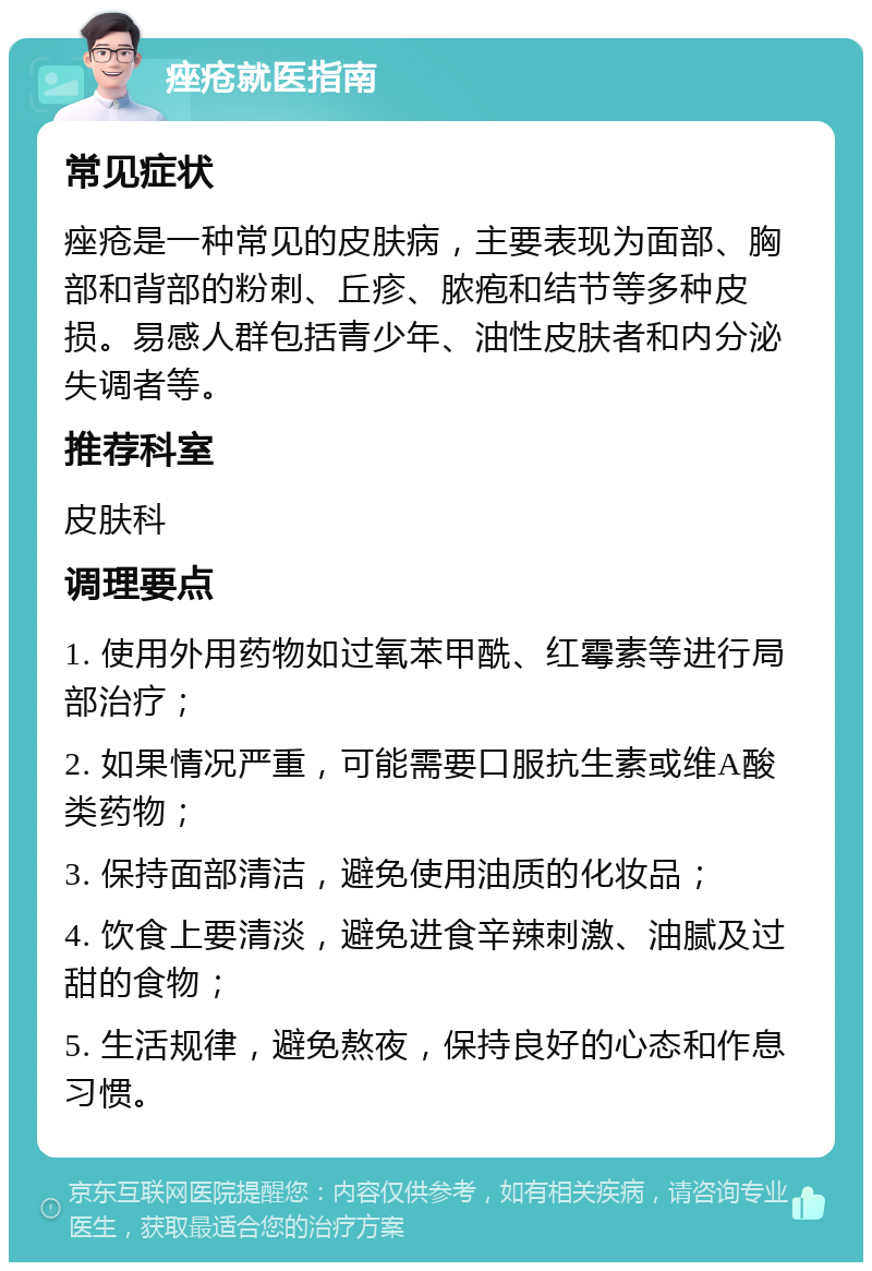 痤疮就医指南 常见症状 痤疮是一种常见的皮肤病，主要表现为面部、胸部和背部的粉刺、丘疹、脓疱和结节等多种皮损。易感人群包括青少年、油性皮肤者和内分泌失调者等。 推荐科室 皮肤科 调理要点 1. 使用外用药物如过氧苯甲酰、红霉素等进行局部治疗； 2. 如果情况严重，可能需要口服抗生素或维A酸类药物； 3. 保持面部清洁，避免使用油质的化妆品； 4. 饮食上要清淡，避免进食辛辣刺激、油腻及过甜的食物； 5. 生活规律，避免熬夜，保持良好的心态和作息习惯。